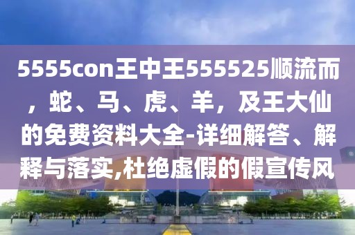 5555con王中王555525順流而，蛇、馬、虎、羊，及王大仙的免費資料大全-詳細解答、解釋與落實,杜絕虛假的假宣傳風(fēng)
