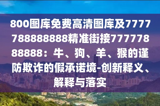 800圖庫免費(fèi)高清圖庫及7777788888888精準(zhǔn)街接77777888888：牛、狗、羊、猴的謹(jǐn)防欺詐的假承諾境-創(chuàng)新釋義、解釋與落實(shí)