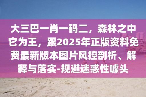大三巴一肖一碼二，森林之中它為王，跟2025年正版資料免費最新版本圖片風控剖析、解釋與落實-規(guī)避迷惑性噱頭
