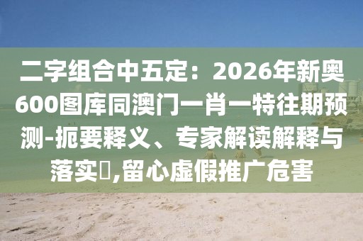二字組合中五定：2026年新奧600圖庫(kù)同澳門一肖一特往期預(yù)測(cè)-扼要釋義、專家解讀解釋與落實(shí)?,留心虛假推廣危害