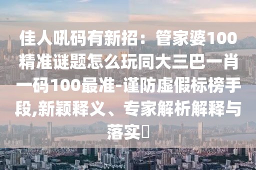 佳人吼碼有新招：管家婆100精準(zhǔn)謎題怎么玩同大三巴一肖一碼100最準(zhǔn)-謹(jǐn)防虛假標(biāo)榜手段,新穎釋義、專家解析解釋與落實(shí)?