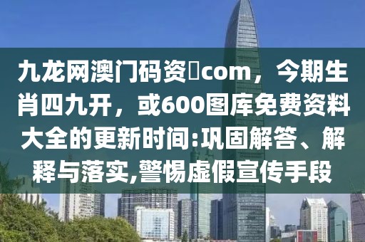 九龍網(wǎng)澳門碼資枓com，今期生肖四九開，或600圖庫(kù)免費(fèi)資料大全的更新時(shí)間:鞏固解答、解釋與落實(shí),警惕虛假宣傳手段