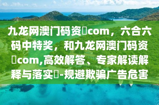 九龍網(wǎng)澳門碼資枓com，六合六碼中特獎(jiǎng)，和九龍網(wǎng)澳門碼資枓com,高效解答、專家解讀解釋與落實(shí)?-規(guī)避欺騙廣告危害