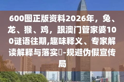 600圖正版資料2026年，兔、龍、猴、雞，跟澳門管家婆100謎語往期,趣味釋義、專家解讀解釋與落實(shí)?-規(guī)避偽假宣傳局