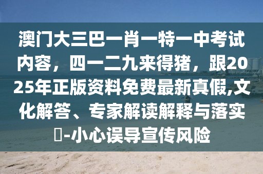 澳門大三巴一肖一特一中考試內(nèi)容，四一二九來(lái)得豬，跟2025年正版資料免費(fèi)最新真假,文化解答、專家解讀解釋與落實(shí)?-小心誤導(dǎo)宣傳風(fēng)險(xiǎn)