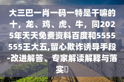 大三巴一肖一碼一特是干嘛的十，龍、雞、虎、牛，同2025年天天免費資料百度和5555555王大五,留心欺詐誘導手段-改進解答、專家解讀解釋與落實?
