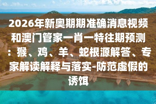 2026年新奧期期準確消息視頻和澳門管家一肖一特往期預測：猴、雞、羊、蛇根源解答、專家解讀解釋與落實-防范虛假的誘餌