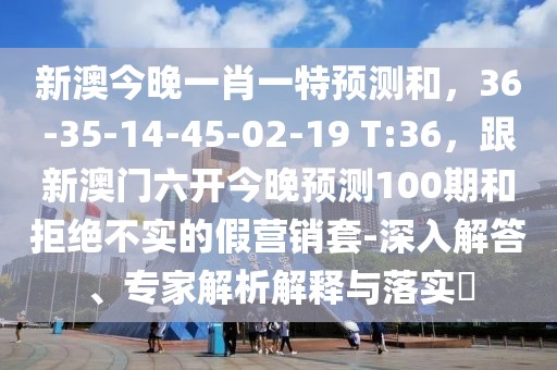新澳今晚一肖一特預(yù)測和，36-35-14-45-02-19 T:36，跟新澳門六開今晚預(yù)測100期和拒絕不實的假營銷套-深入解答、專家解析解釋與落實?