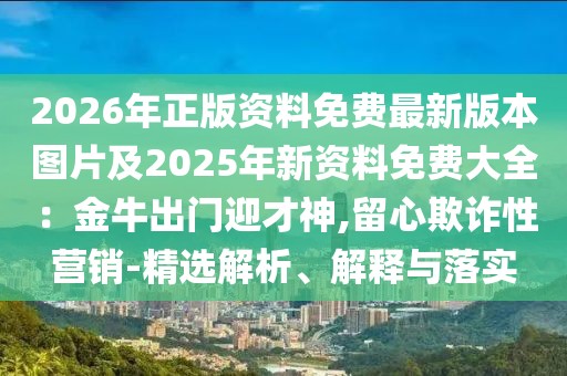 2026年正版資料免費(fèi)最新版本圖片及2025年新資料免費(fèi)大全：金牛出門迎才神,留心欺詐性營銷-精選解析、解釋與落實(shí)