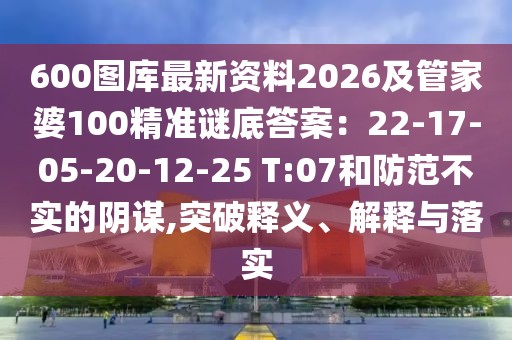600圖庫(kù)最新資料2026及管家婆100精準(zhǔn)謎底答案：22-17-05-20-12-25 T:07和防范不實(shí)的陰謀,突破釋義、解釋與落實(shí)
