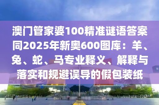 澳門管家婆100精準(zhǔn)謎語答案同2025年新奧600圖庫：羊、兔、蛇、馬專業(yè)釋義、解釋與落實(shí)和規(guī)避誤導(dǎo)的假包裝紙
