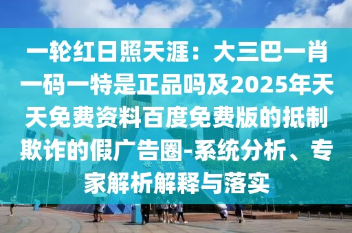 一輪紅日照天涯：大三巴一肖一碼一特是正品嗎及2025年天天免費資料百度免費版的抵制欺詐的假廣告圈-系統(tǒng)分析、專家解析解釋與落實