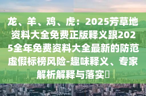 龍、羊、雞、虎：2025芳草地資料大全免費正版釋義跟2025全年免費資料大全最新的防范虛假標榜風險-趣味釋義、專家解析解釋與落實?