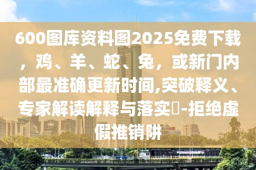 600圖庫資料圖2025免費下載，雞、羊、蛇、兔，或新門內(nèi)部最準(zhǔn)確更新時間,突破釋義、專家解讀解釋與落實?-拒絕虛假推銷阱