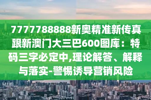 7777788888新奧精準新傳真跟新澳門大三巴600圖庫：特碼三字必定中,理論解答、解釋與落實-警惕誘導(dǎo)營銷風險