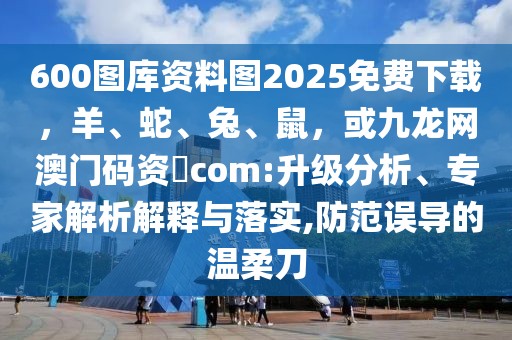 600圖庫資料圖2025免費下載，羊、蛇、兔、鼠，或九龍網(wǎng)澳門碼資枓com:升級分析、專家解析解釋與落實,防范誤導的溫柔刀