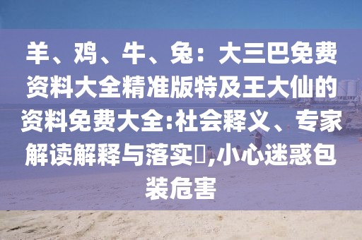羊、雞、牛、兔：大三巴免費(fèi)資料大全精準(zhǔn)版特及王大仙的資料免費(fèi)大全:社會(huì)釋義、專家解讀解釋與落實(shí)?,小心迷惑包裝危害