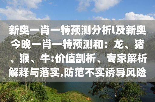 新奧一肖一特預(yù)測(cè)分析l及新奧今晚一肖一特預(yù)測(cè)和：龍、豬、猴、牛:價(jià)值剖析、專家解析解釋與落實(shí),防范不實(shí)誘導(dǎo)風(fēng)險(xiǎn)
