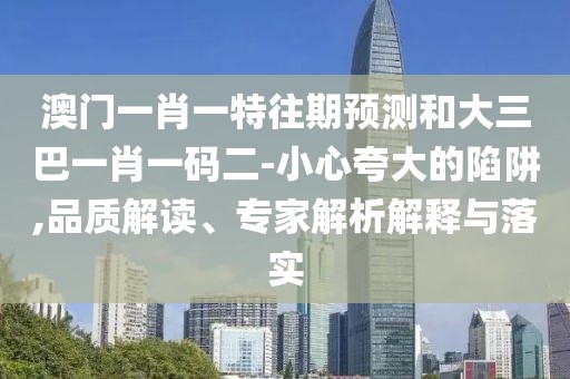 澳門一肖一特往期預(yù)測和大三巴一肖一碼二-小心夸大的陷阱,品質(zhì)解讀、專家解析解釋與落實